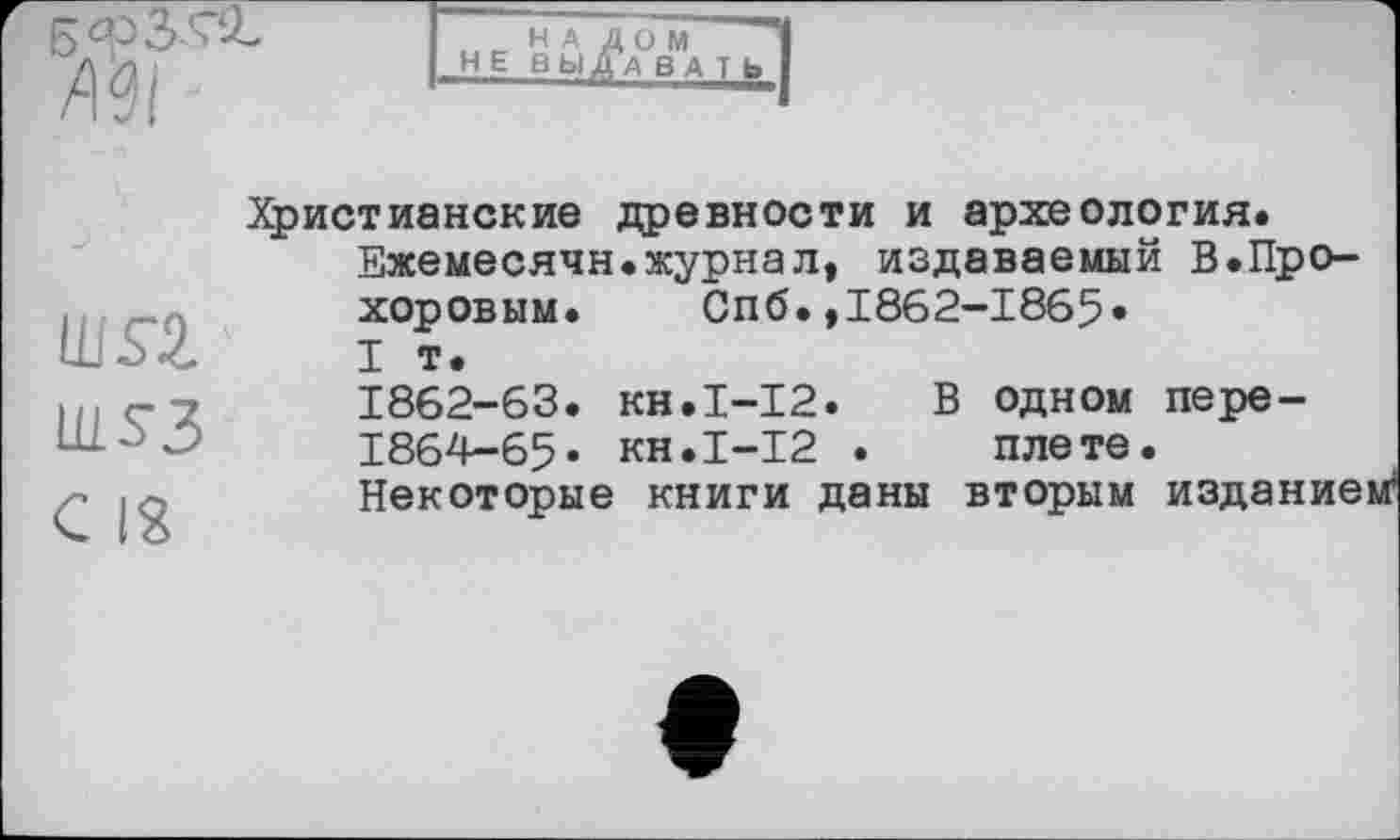 ﻿Ml
Н А
НЕВЫ
Ш£2.
WS3
С 18
Христианские древности и археология.
Ежемесячн.журнал, издаваемый В.Прохоровым. Спб.,1862-1865»
I т.
1862-63. KH.I-I2. В одном пере-
1864-65» КН.І-І2 . плете.
Некоторые книги даны вторым изданием*